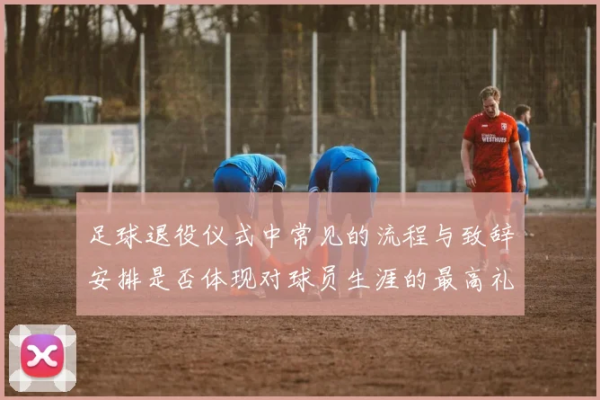 足球退役仪式中常见的流程与致辞安排是否体现对球员生涯的最高礼遇